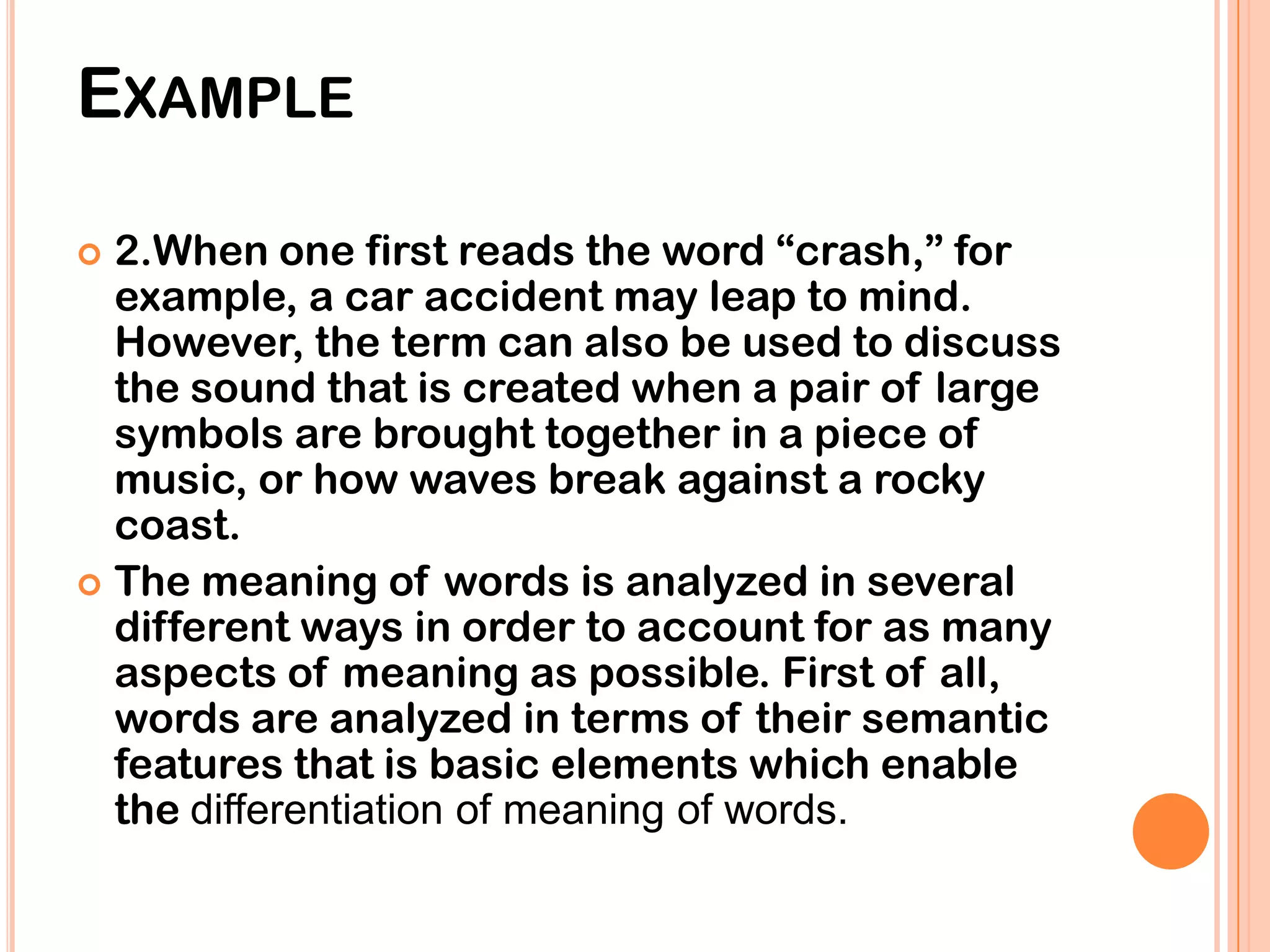 EXAMPLE

 2.When one first reads the word “crash,” for
  example, a car accident may leap to mind.
  However, the term can also be used to discuss
  the sound that is created when a pair of large
  symbols are brought together in a piece of
  music, or how waves break against a rocky
  coast.
 The meaning of words is analyzed in several
  different ways in order to account for as many
  aspects of meaning as possible. First of all,
  words are analyzed in terms of their semantic
  features that is basic elements which enable
  the differentiation of meaning of words.
 
