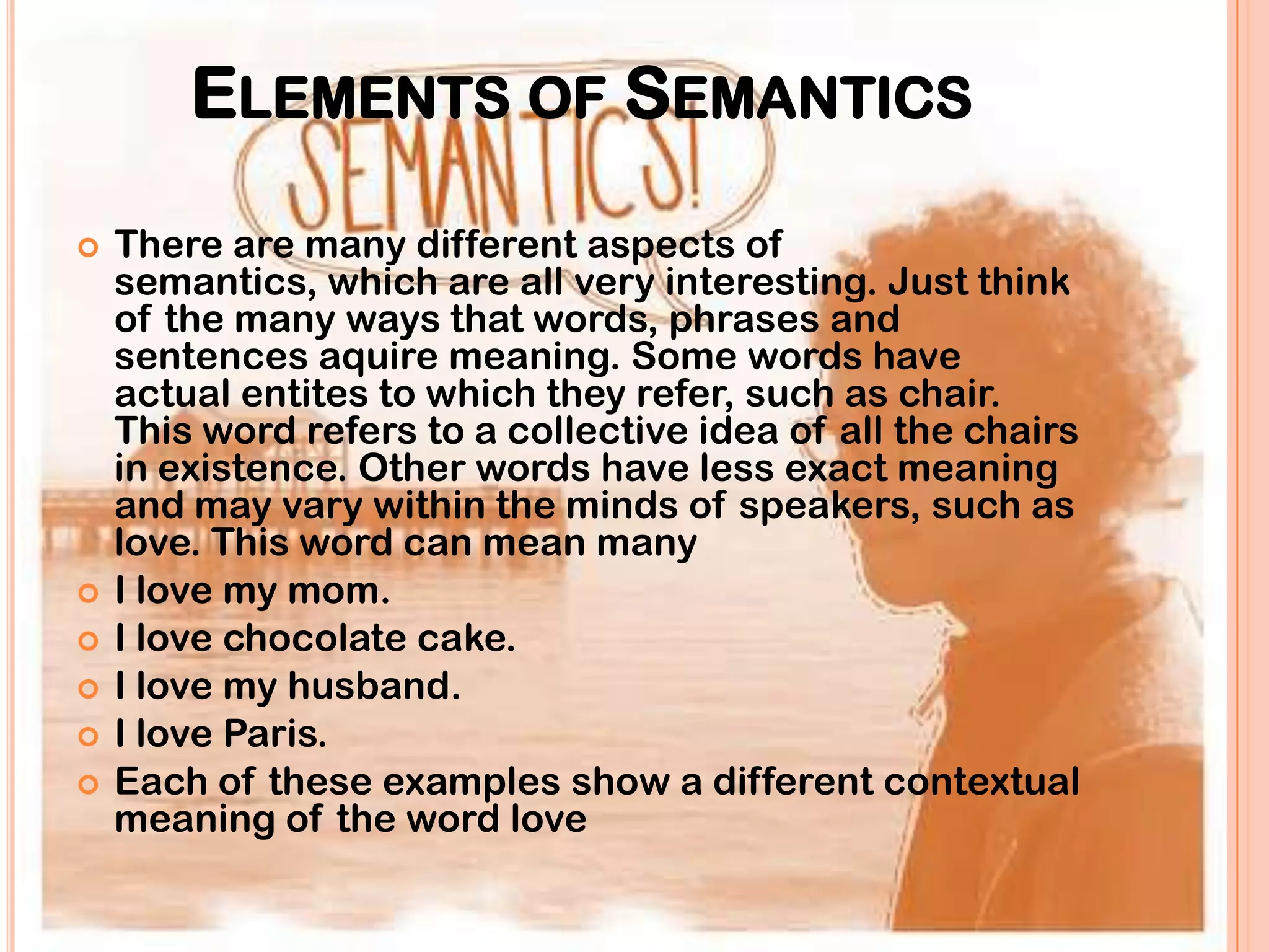 ELEMENTS OF SEMANTICS
   There are many different aspects of
    semantics, which are all very interesting. Just think
    of the many ways that words, phrases and
    sentences aquire meaning. Some words have
    actual entites to which they refer, such as chair.
    This word refers to a collective idea of all the chairs
    in existence. Other words have less exact meaning
    and may vary within the minds of speakers, such as
    love. This word can mean many
   I love my mom.
   I love chocolate cake.
   I love my husband.
   I love Paris.
   Each of these examples show a different contextual
    meaning of the word love
 