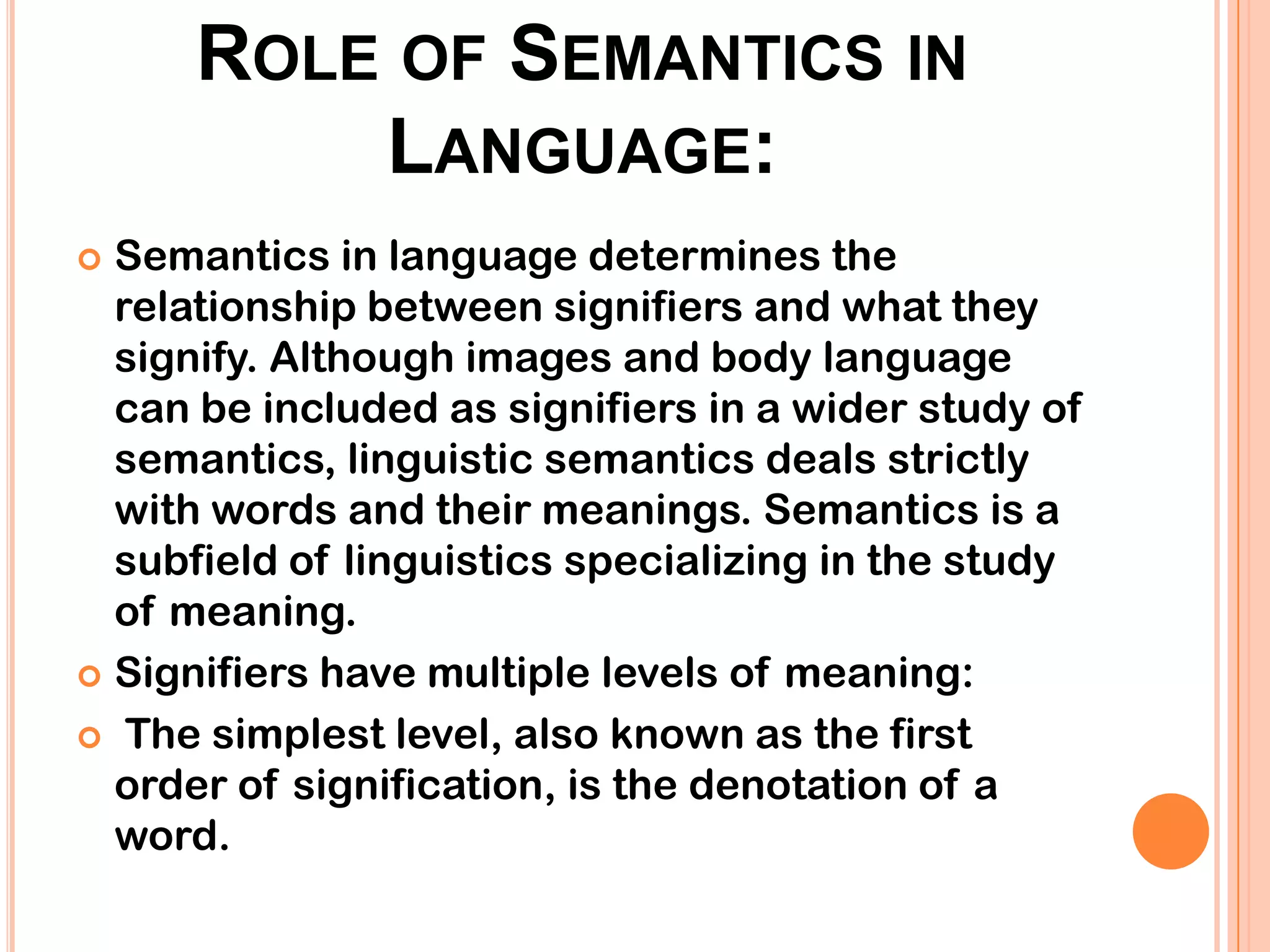 ROLE OF SEMANTICS IN
          LANGUAGE:
 Semantics in language determines the
  relationship between signifiers and what they
  signify. Although images and body language
  can be included as signifiers in a wider study of
  semantics, linguistic semantics deals strictly
  with words and their meanings. Semantics is a
  subfield of linguistics specializing in the study
  of meaning.
 Signifiers have multiple levels of meaning:

 The simplest level, also known as the first
  order of signification, is the denotation of a
  word.
 