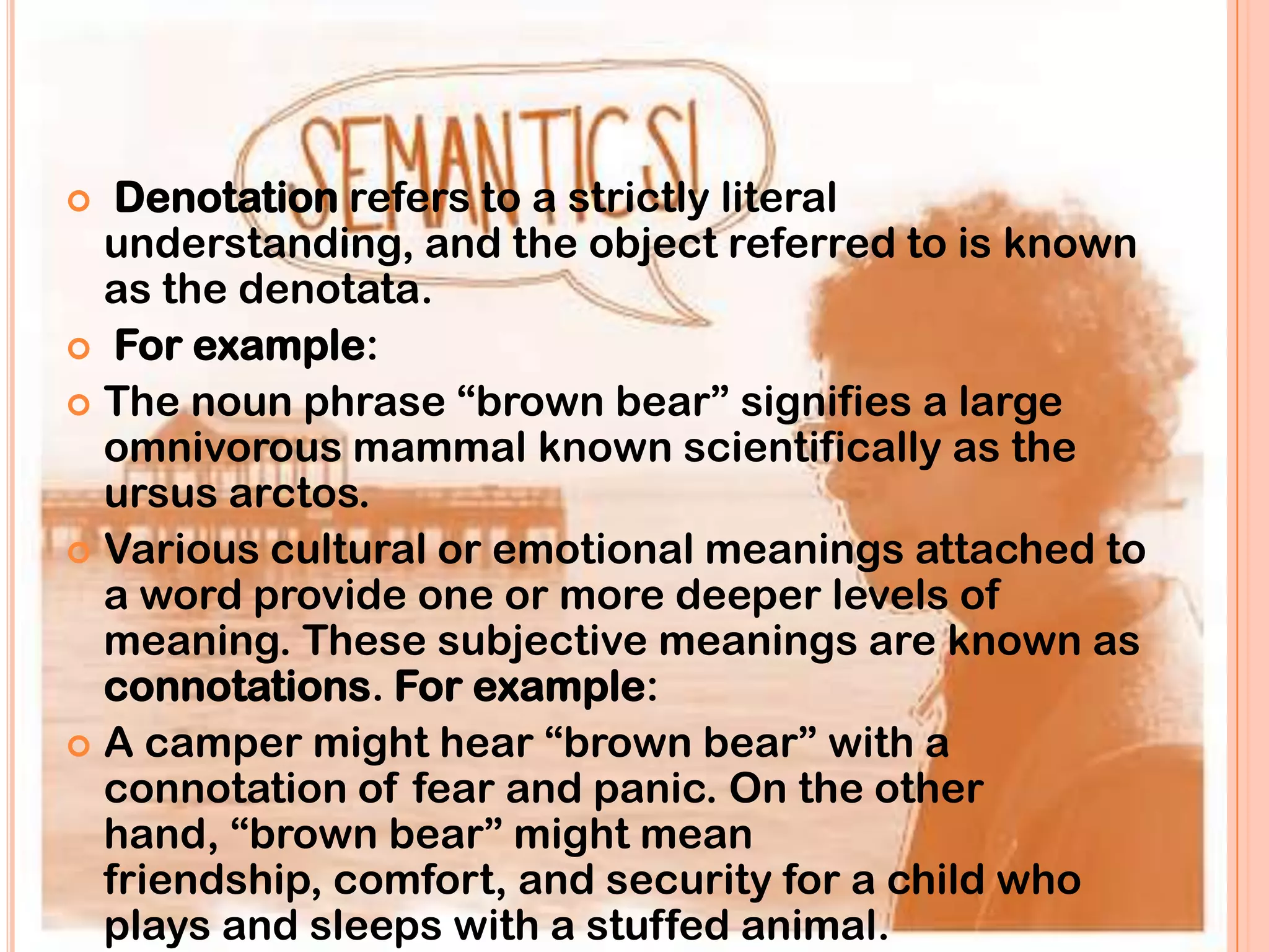   Denotation refers to a strictly literal
  understanding, and the object referred to is known
  as the denotata.
 For example:
 The noun phrase “brown bear” signifies a large
  omnivorous mammal known scientifically as the
  ursus arctos.
 Various cultural or emotional meanings attached to
  a word provide one or more deeper levels of
  meaning. These subjective meanings are known as
  connotations. For example:
 A camper might hear “brown bear” with a
  connotation of fear and panic. On the other
  hand, “brown bear” might mean
  friendship, comfort, and security for a child who
  plays and sleeps with a stuffed animal.
 