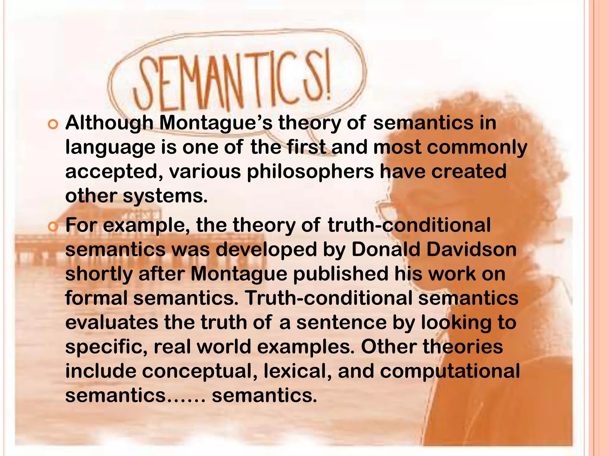  Although Montague‟s theory of semantics in
  language is one of the first and most commonly
  accepted, various philosophers have created
  other systems.
 For example, the theory of truth-conditional
  semantics was developed by Donald Davidson
  shortly after Montague published his work on
  formal semantics. Truth-conditional semantics
  evaluates the truth of a sentence by looking to
  specific, real world examples. Other theories
  include conceptual, lexical, and computational
  semantics…… semantics.
 