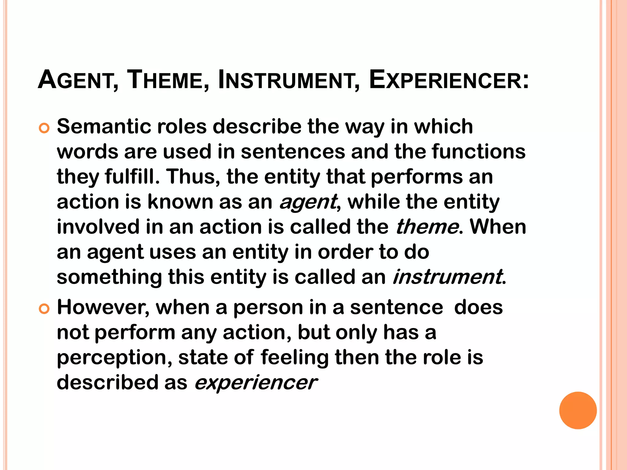 AGENT, THEME, INSTRUMENT, EXPERIENCER:
 Semantic roles describe the way in which
  words are used in sentences and the functions
  they fulfill. Thus, the entity that performs an
  action is known as an agent, while the entity
  involved in an action is called the theme. When
  an agent uses an entity in order to do
  something this entity is called an instrument.
 However, when a person in a sentence does
  not perform any action, but only has a
  perception, state of feeling then the role is
  described as experiencer
 