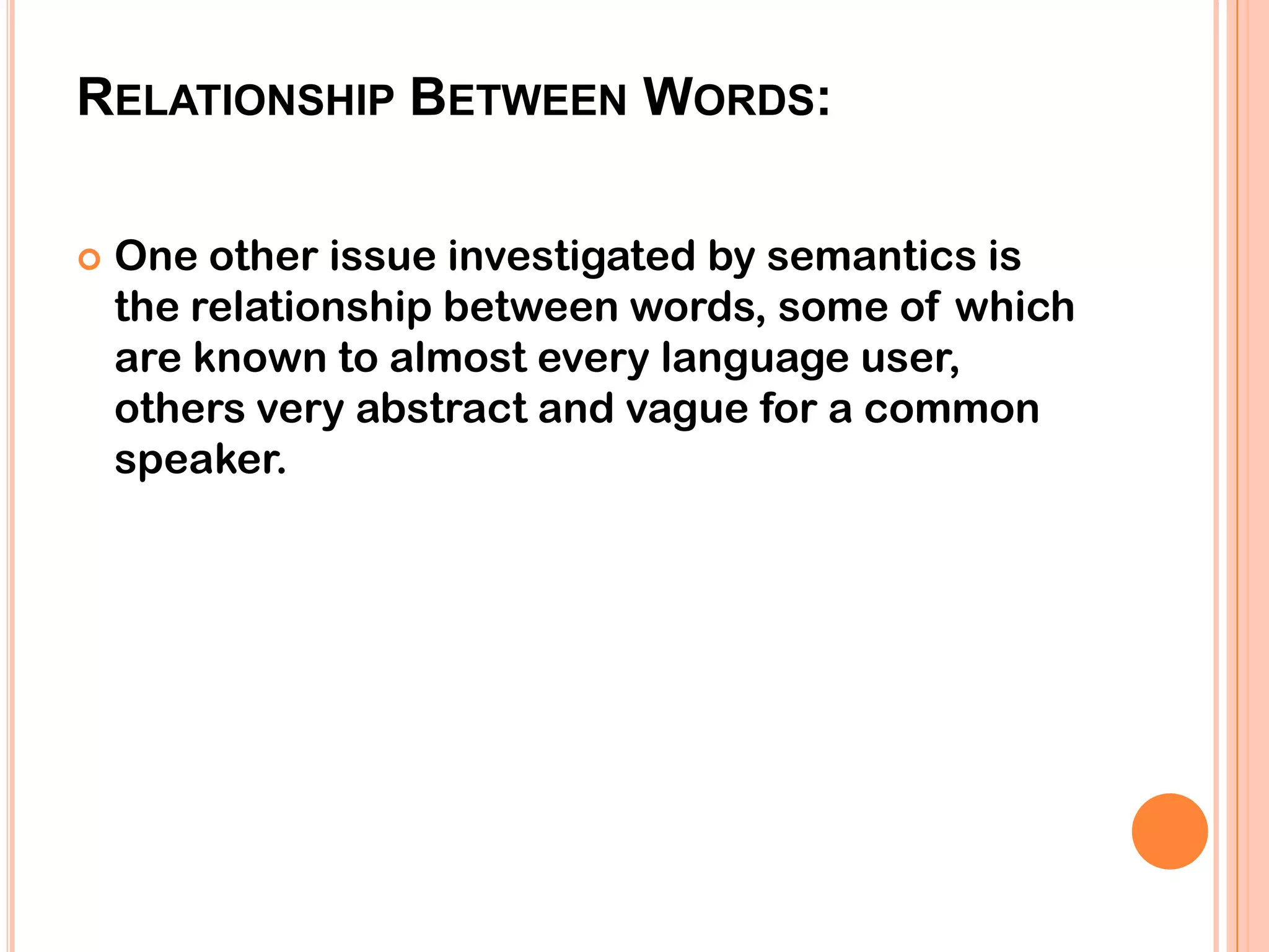 RELATIONSHIP BETWEEN WORDS:

   One other issue investigated by semantics is
    the relationship between words, some of which
    are known to almost every language user,
    others very abstract and vague for a common
    speaker.
 