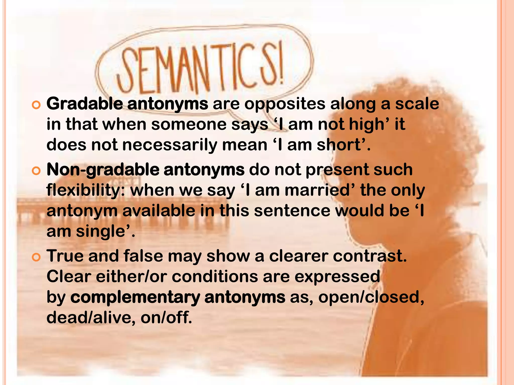  Gradable antonyms are opposites along a scale
  in that when someone says „I am not high‟ it
  does not necessarily mean „I am short‟.
 Non-gradable antonyms do not present such
  flexibility: when we say „I am married‟ the only
  antonym available in this sentence would be „I
  am single‟.
 True and false may show a clearer contrast.
  Clear either/or conditions are expressed
  by complementary antonyms as, open/closed,
  dead/alive, on/off.
 