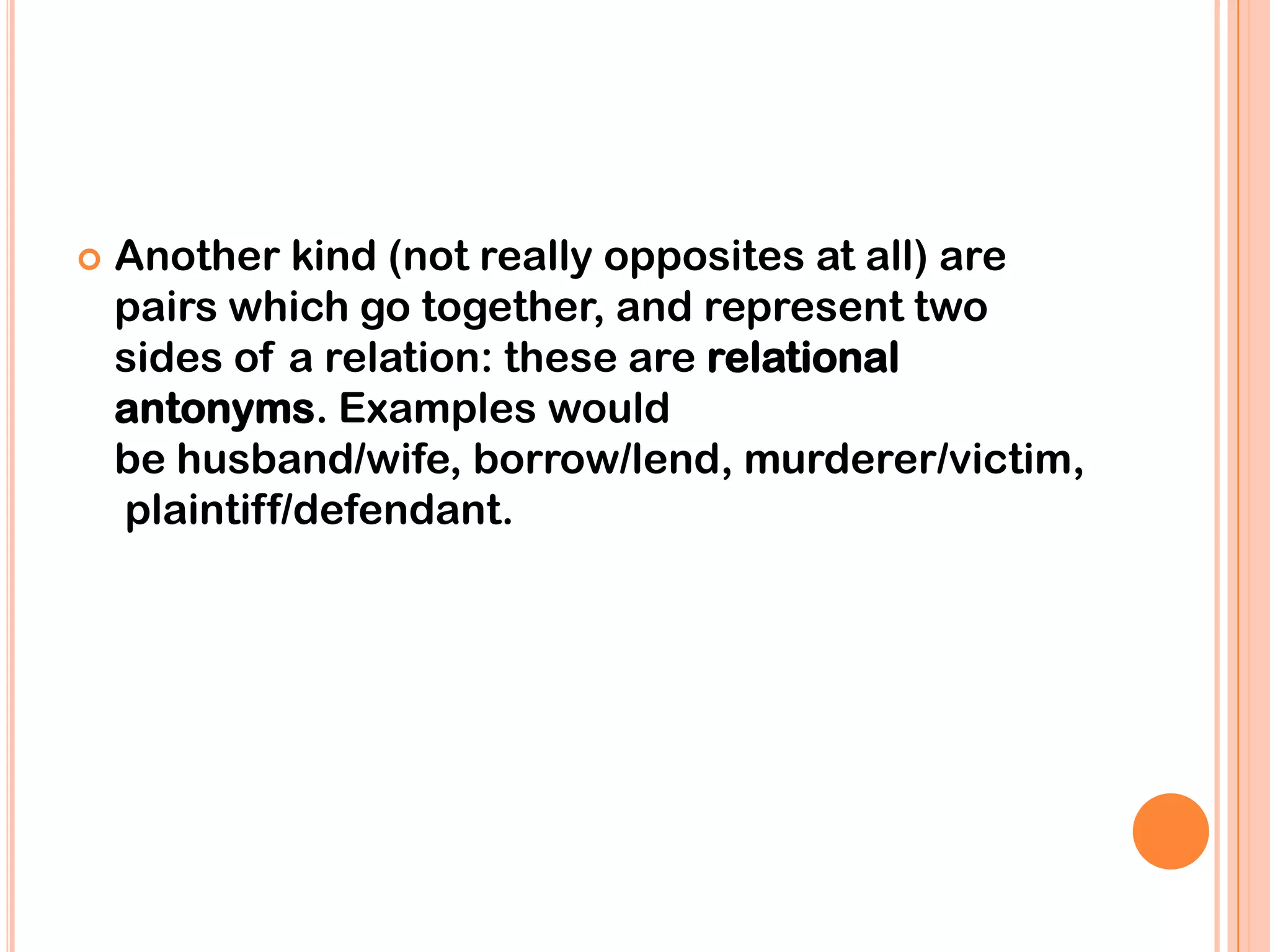    Another kind (not really opposites at all) are
    pairs which go together, and represent two
    sides of a relation: these are relational
    antonyms. Examples would
    be husband/wife, borrow/lend, murderer/victim,
    plaintiff/defendant.
 