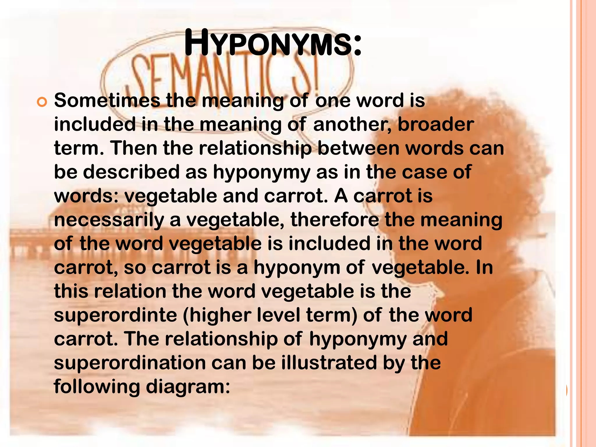 HYPONYMS:
   Sometimes the meaning of one word is
    included in the meaning of another, broader
    term. Then the relationship between words can
    be described as hyponymy as in the case of
    words: vegetable and carrot. A carrot is
    necessarily a vegetable, therefore the meaning
    of the word vegetable is included in the word
    carrot, so carrot is a hyponym of vegetable. In
    this relation the word vegetable is the
    superordinte (higher level term) of the word
    carrot. The relationship of hyponymy and
    superordination can be illustrated by the
    following diagram:
 