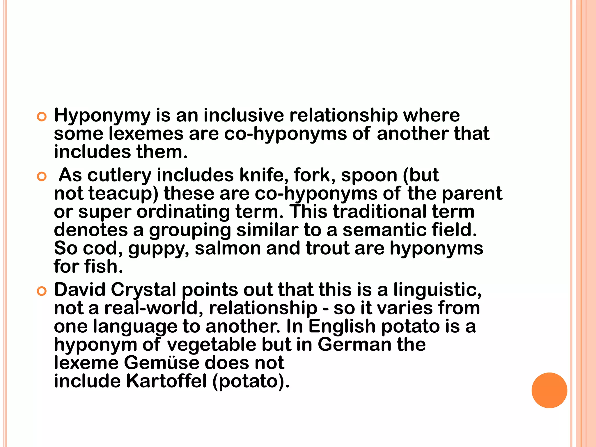   Hyponymy is an inclusive relationship where
    some lexemes are co-hyponyms of another that
    includes them.
    As cutlery includes knife, fork, spoon (but
    not teacup) these are co-hyponyms of the parent
    or super ordinating term. This traditional term
    denotes a grouping similar to a semantic field.
    So cod, guppy, salmon and trout are hyponyms
    for fish.
   David Crystal points out that this is a linguistic,
    not a real-world, relationship - so it varies from
    one language to another. In English potato is a
    hyponym of vegetable but in German the
    lexeme Gemüse does not
    include Kartoffel (potato).
 