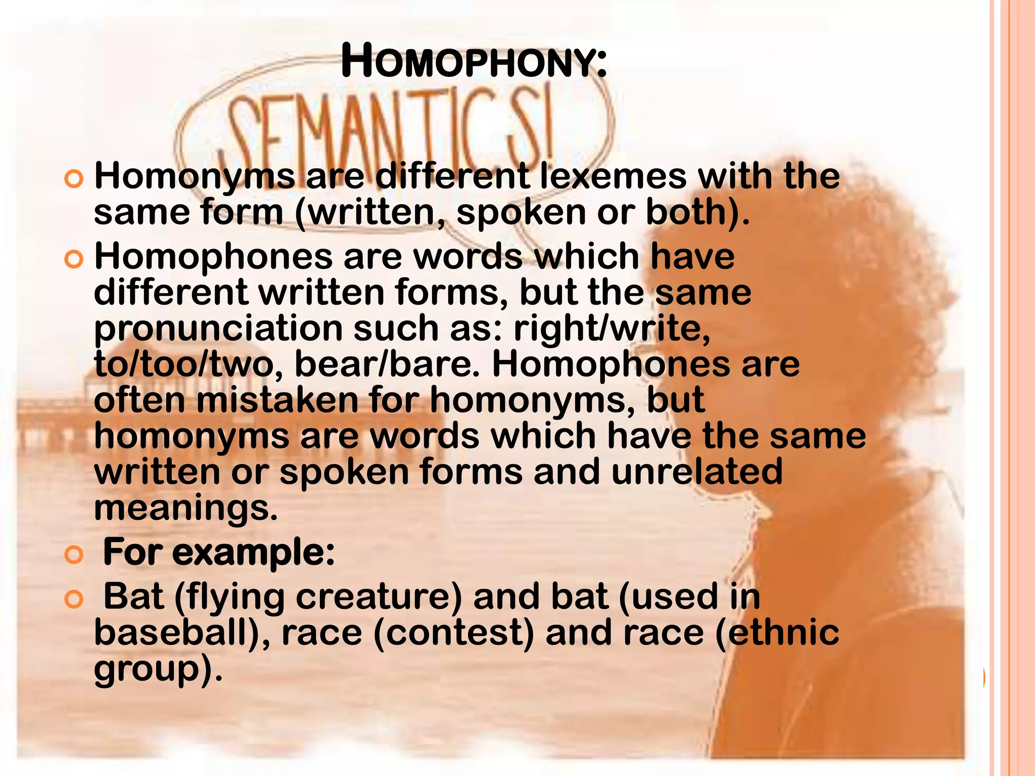 HOMOPHONY:

 Homonyms    are different lexemes with the
  same form (written, spoken or both).
 Homophones are words which have
  different written forms, but the same
  pronunciation such as: right/write,
  to/too/two, bear/bare. Homophones are
  often mistaken for homonyms, but
  homonyms are words which have the same
  written or spoken forms and unrelated
  meanings.
 For example:
 Bat (flying creature) and bat (used in
  baseball), race (contest) and race (ethnic
  group).
 