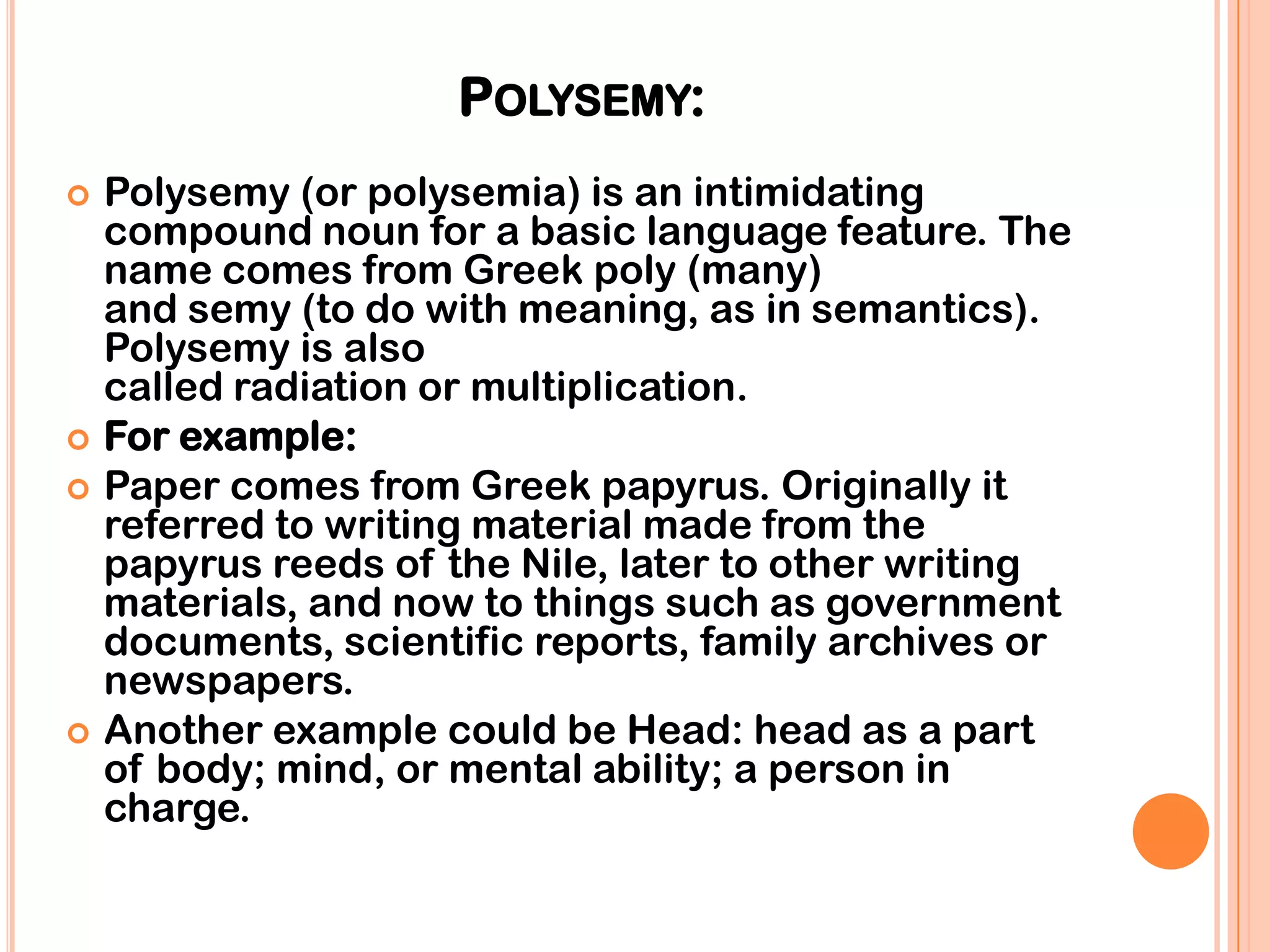 POLYSEMY:
   Polysemy (or polysemia) is an intimidating
    compound noun for a basic language feature. The
    name comes from Greek poly (many)
    and semy (to do with meaning, as in semantics).
    Polysemy is also
    called radiation or multiplication.
   For example:
   Paper comes from Greek papyrus. Originally it
    referred to writing material made from the
    papyrus reeds of the Nile, later to other writing
    materials, and now to things such as government
    documents, scientific reports, family archives or
    newspapers.
   Another example could be Head: head as a part
    of body; mind, or mental ability; a person in
    charge.
 