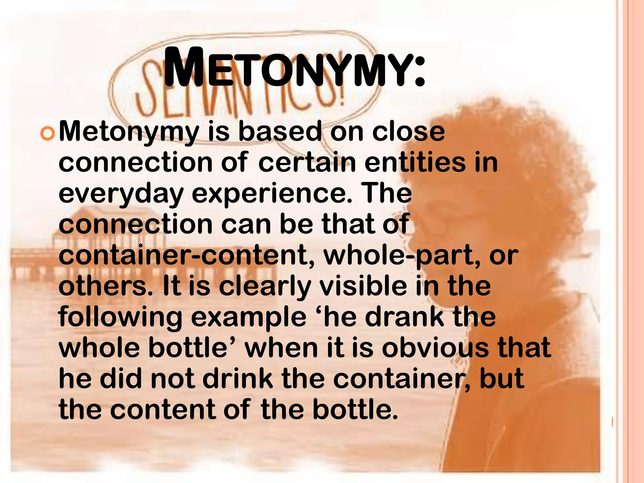 METONYMY:
 Metonymy    is based on close
 connection of certain entities in
 everyday experience. The
 connection can be that of
 container-content, whole-part, or
 others. It is clearly visible in the
 following example „he drank the
 whole bottle‟ when it is obvious that
 he did not drink the container, but
 the content of the bottle.
 