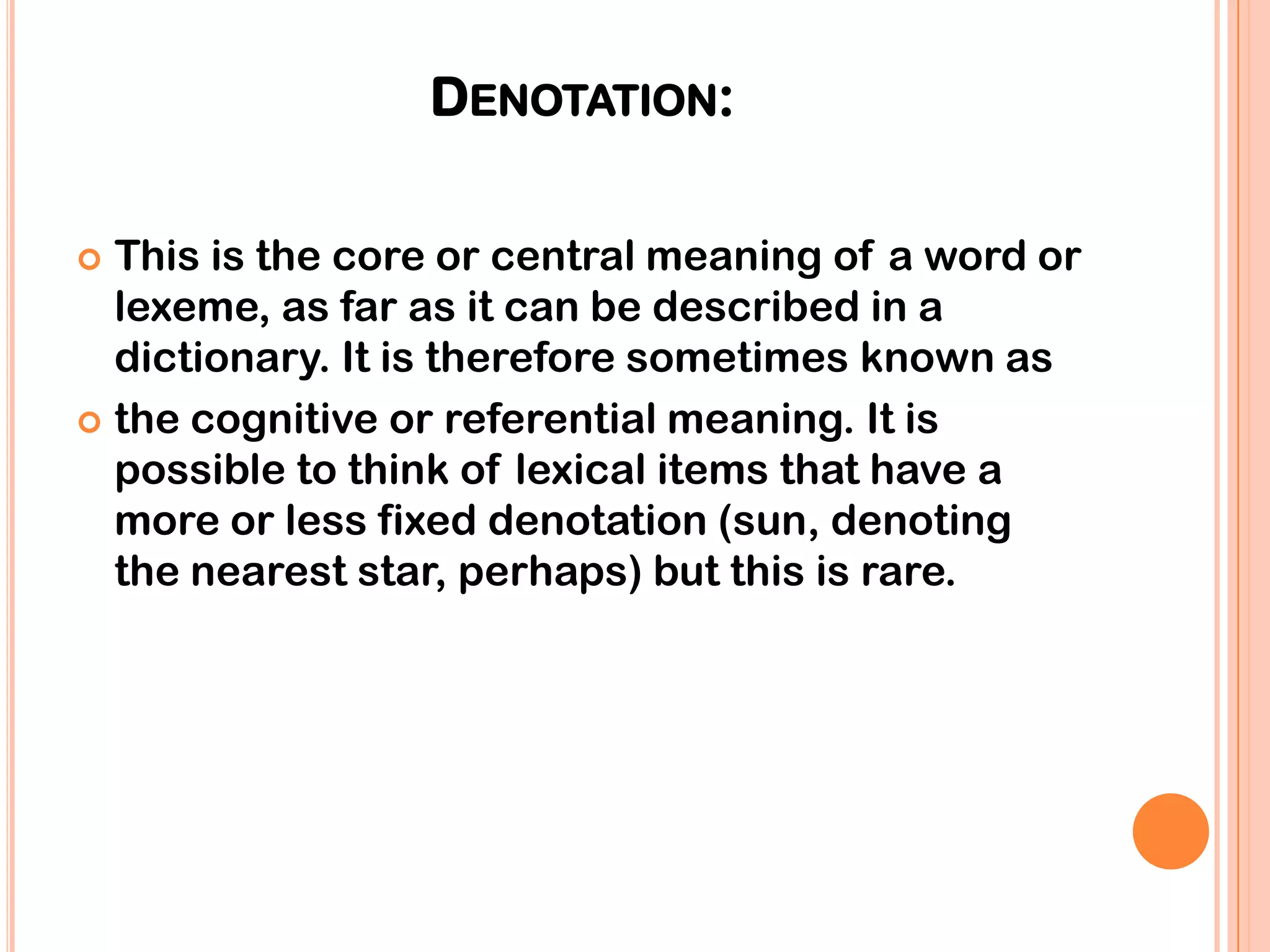 DENOTATION:

 This is the core or central meaning of a word or
  lexeme, as far as it can be described in a
  dictionary. It is therefore sometimes known as
 the cognitive or referential meaning. It is
  possible to think of lexical items that have a
  more or less fixed denotation (sun, denoting
  the nearest star, perhaps) but this is rare.
 