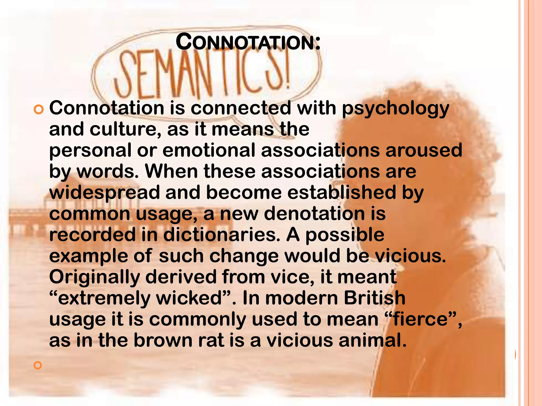 CONNOTATION:

 Connotation     is connected with psychology
    and culture, as it means the
    personal or emotional associations aroused
    by words. When these associations are
    widespread and become established by
    common usage, a new denotation is
    recorded in dictionaries. A possible
    example of such change would be vicious.
    Originally derived from vice, it meant
    “extremely wicked”. In modern British
    usage it is commonly used to mean “fierce”,
    as in the brown rat is a vicious animal.

 