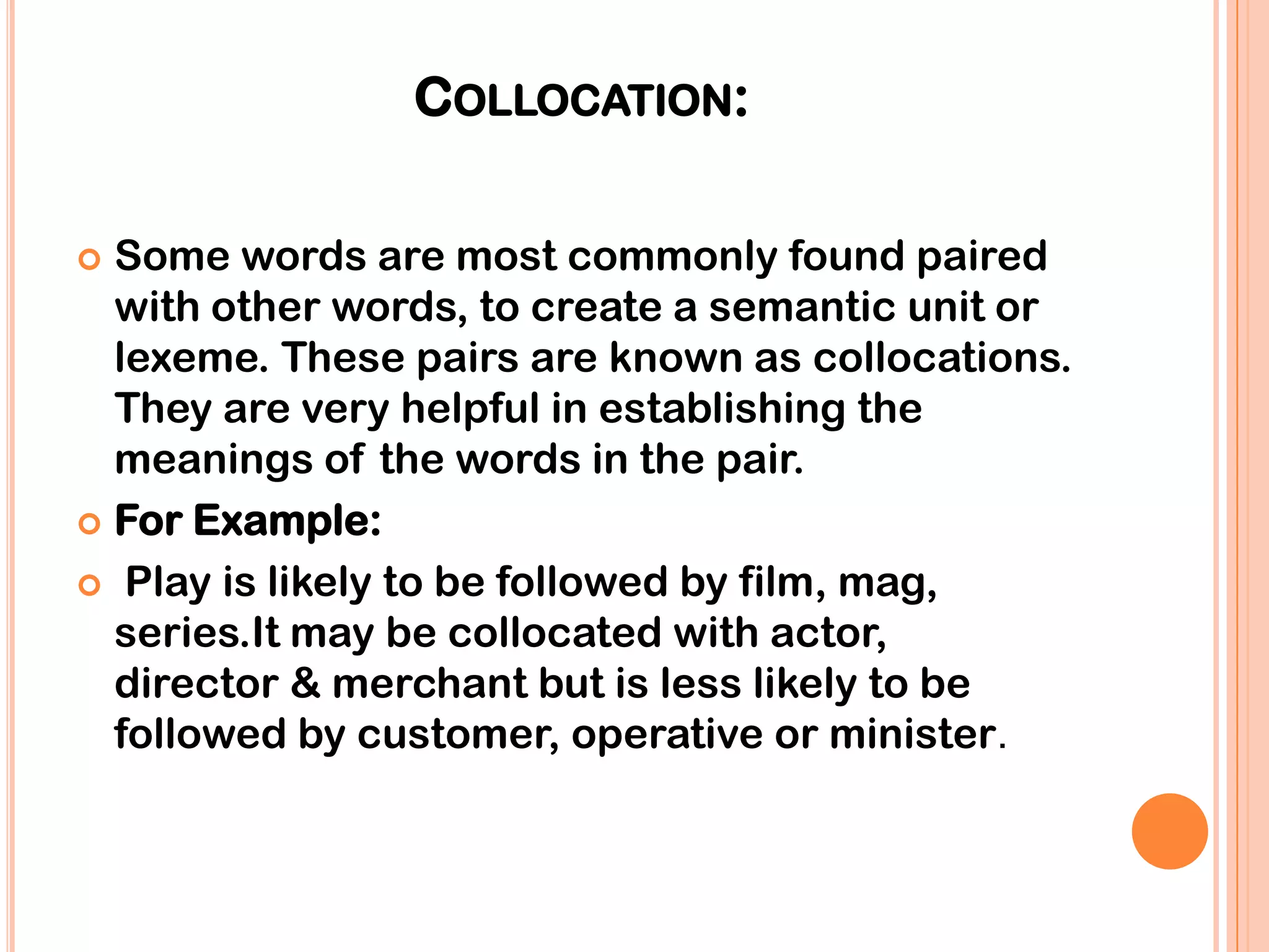 COLLOCATION:

 Some words are most commonly found paired
  with other words, to create a semantic unit or
  lexeme. These pairs are known as collocations.
  They are very helpful in establishing the
  meanings of the words in the pair.
 For Example:

 Play is likely to be followed by film, mag,
  series.It may be collocated with actor,
  director & merchant but is less likely to be
  followed by customer, operative or minister.
 