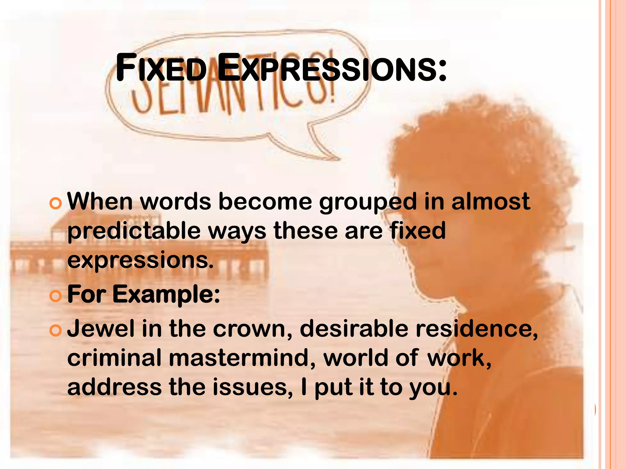 FIXED EXPRESSIONS:


 When  words become grouped in almost
  predictable ways these are fixed
  expressions.
 For Example:

 Jewel in the crown, desirable residence,
  criminal mastermind, world of work,
  address the issues, I put it to you.
 