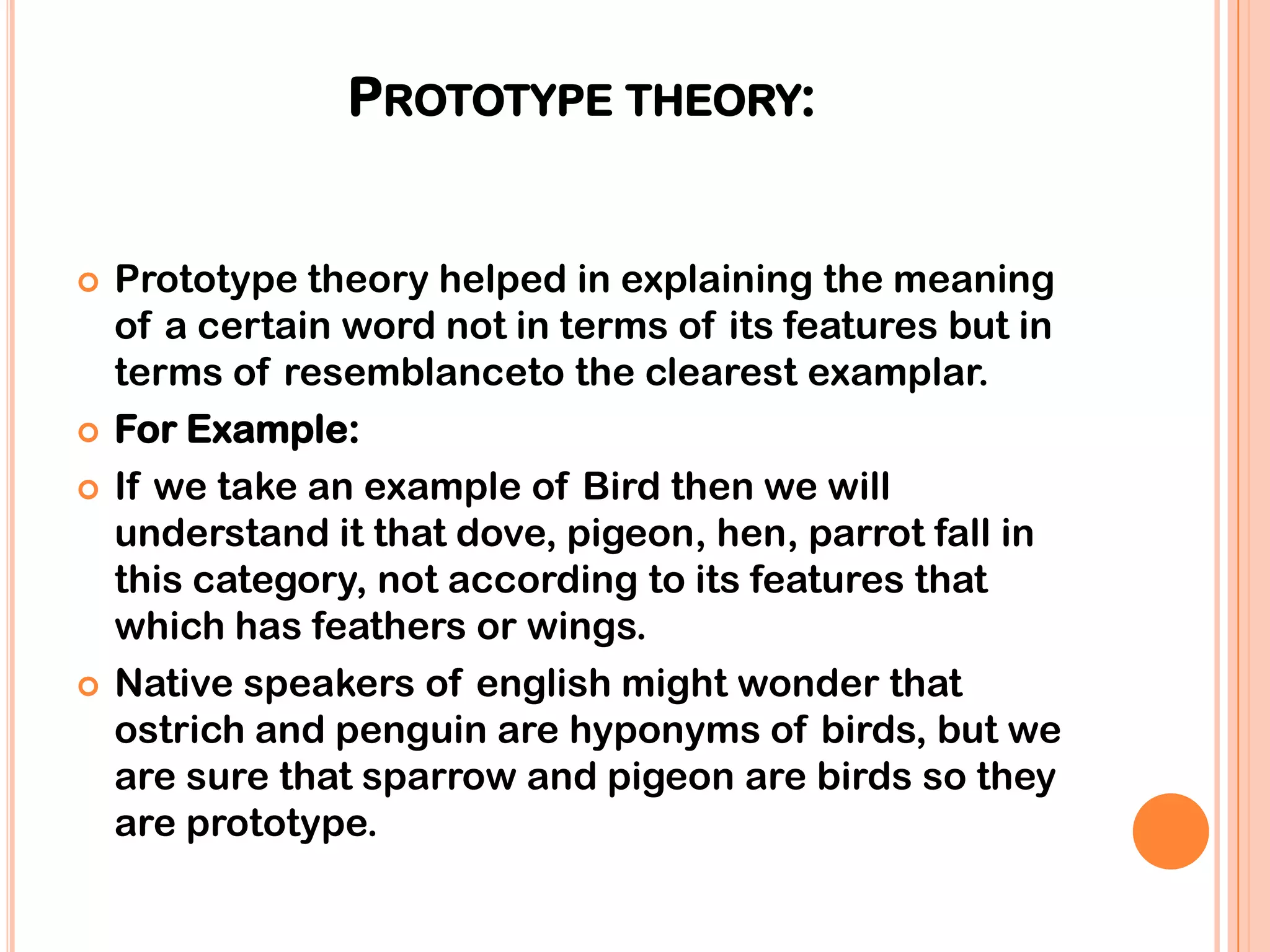 PROTOTYPE THEORY:


   Prototype theory helped in explaining the meaning
    of a certain word not in terms of its features but in
    terms of resemblanceto the clearest examplar.
   For Example:
   If we take an example of Bird then we will
    understand it that dove, pigeon, hen, parrot fall in
    this category, not according to its features that
    which has feathers or wings.
   Native speakers of english might wonder that
    ostrich and penguin are hyponyms of birds, but we
    are sure that sparrow and pigeon are birds so they
    are prototype.
 