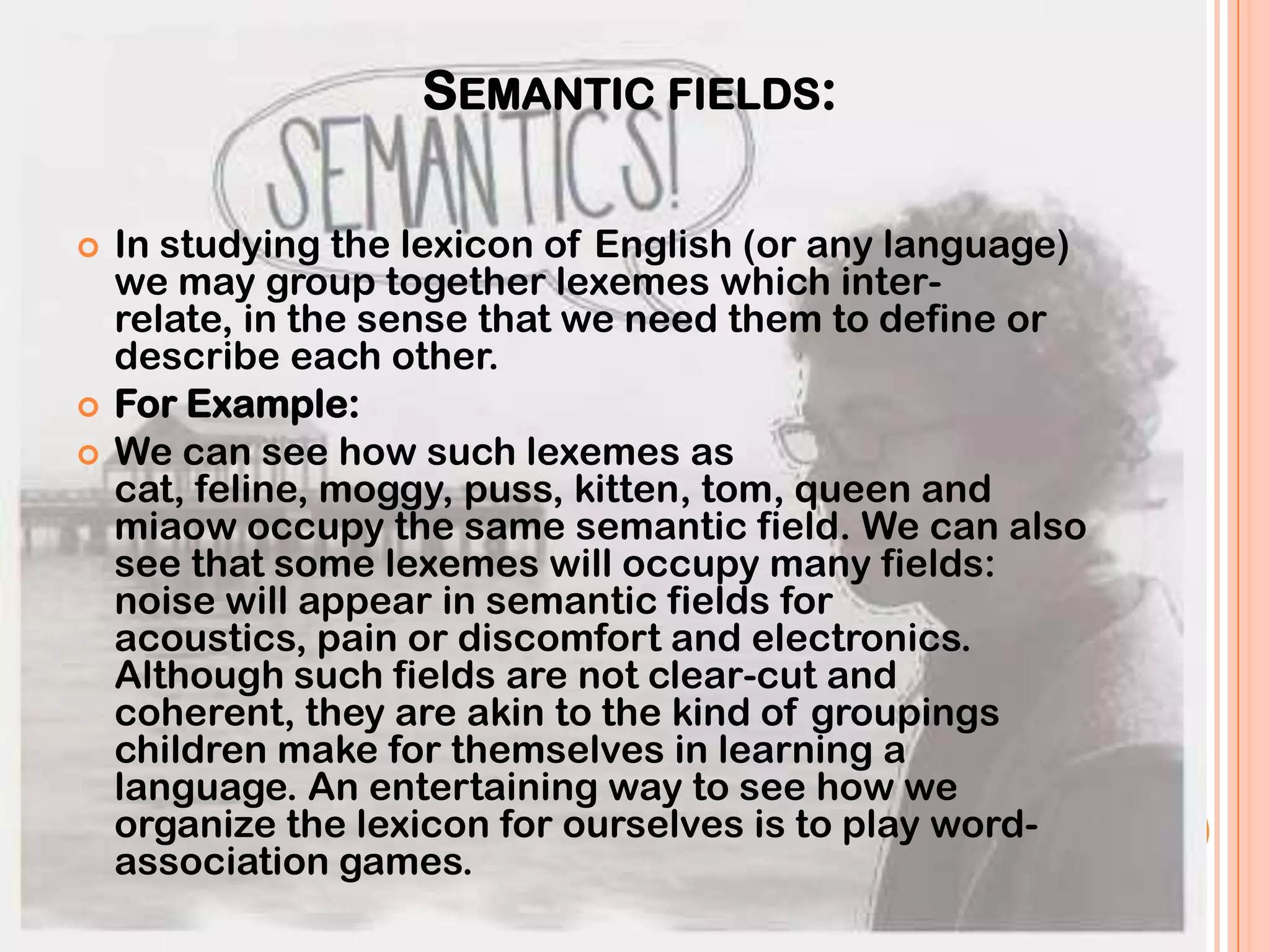 SEMANTIC FIELDS:

   In studying the lexicon of English (or any language)
    we may group together lexemes which inter-
    relate, in the sense that we need them to define or
    describe each other.
   For Example:
   We can see how such lexemes as
    cat, feline, moggy, puss, kitten, tom, queen and
    miaow occupy the same semantic field. We can also
    see that some lexemes will occupy many fields:
    noise will appear in semantic fields for
    acoustics, pain or discomfort and electronics.
    Although such fields are not clear-cut and
    coherent, they are akin to the kind of groupings
    children make for themselves in learning a
    language. An entertaining way to see how we
    organize the lexicon for ourselves is to play word-
    association games.
 