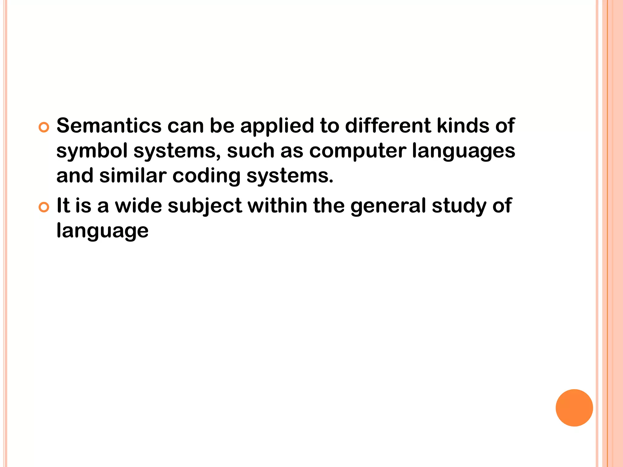  Semantics can be applied to different kinds of
  symbol systems, such as computer languages
  and similar coding systems.
 It is a wide subject within the general study of
  language
 