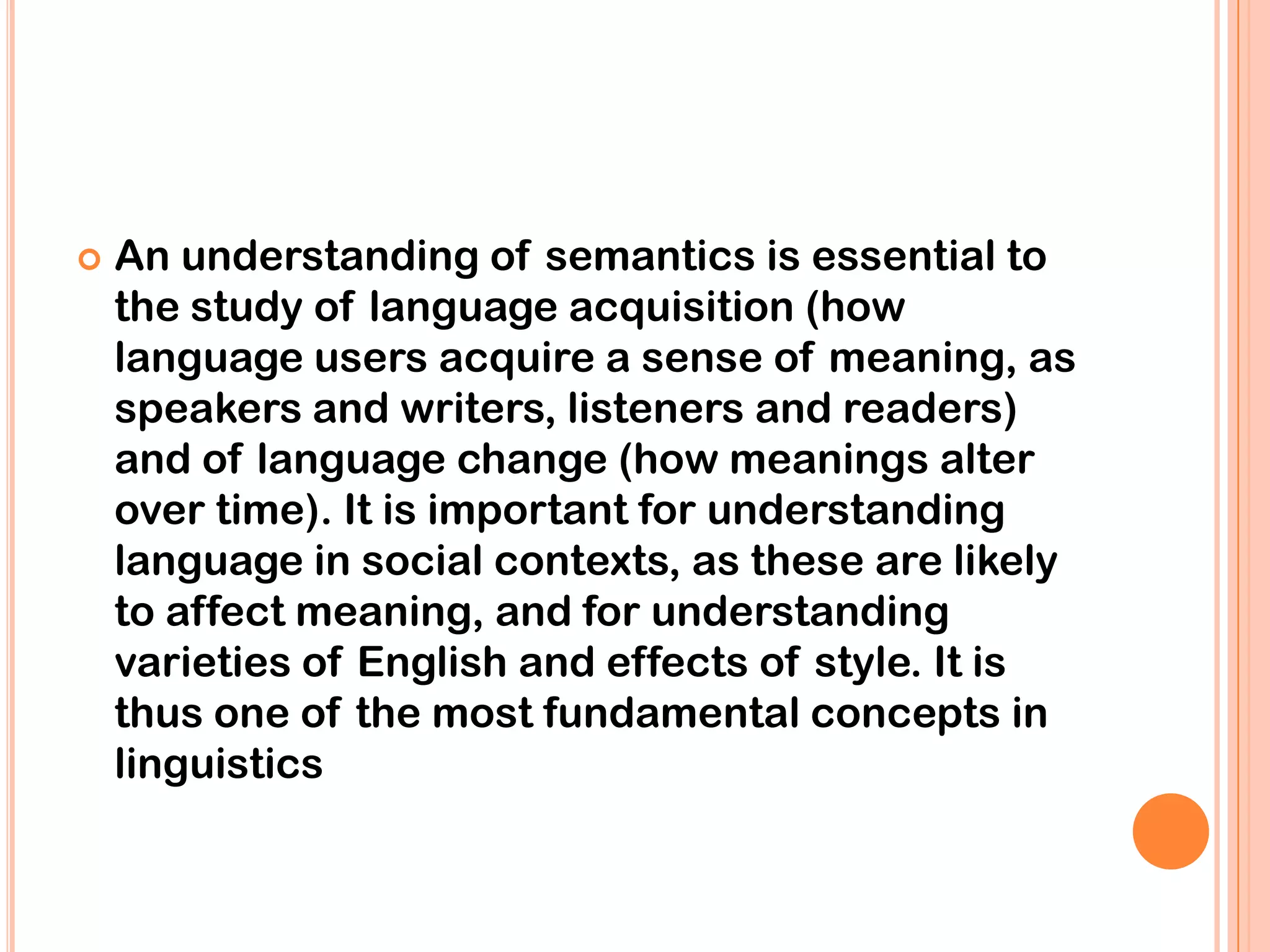    An understanding of semantics is essential to
    the study of language acquisition (how
    language users acquire a sense of meaning, as
    speakers and writers, listeners and readers)
    and of language change (how meanings alter
    over time). It is important for understanding
    language in social contexts, as these are likely
    to affect meaning, and for understanding
    varieties of English and effects of style. It is
    thus one of the most fundamental concepts in
    linguistics
 