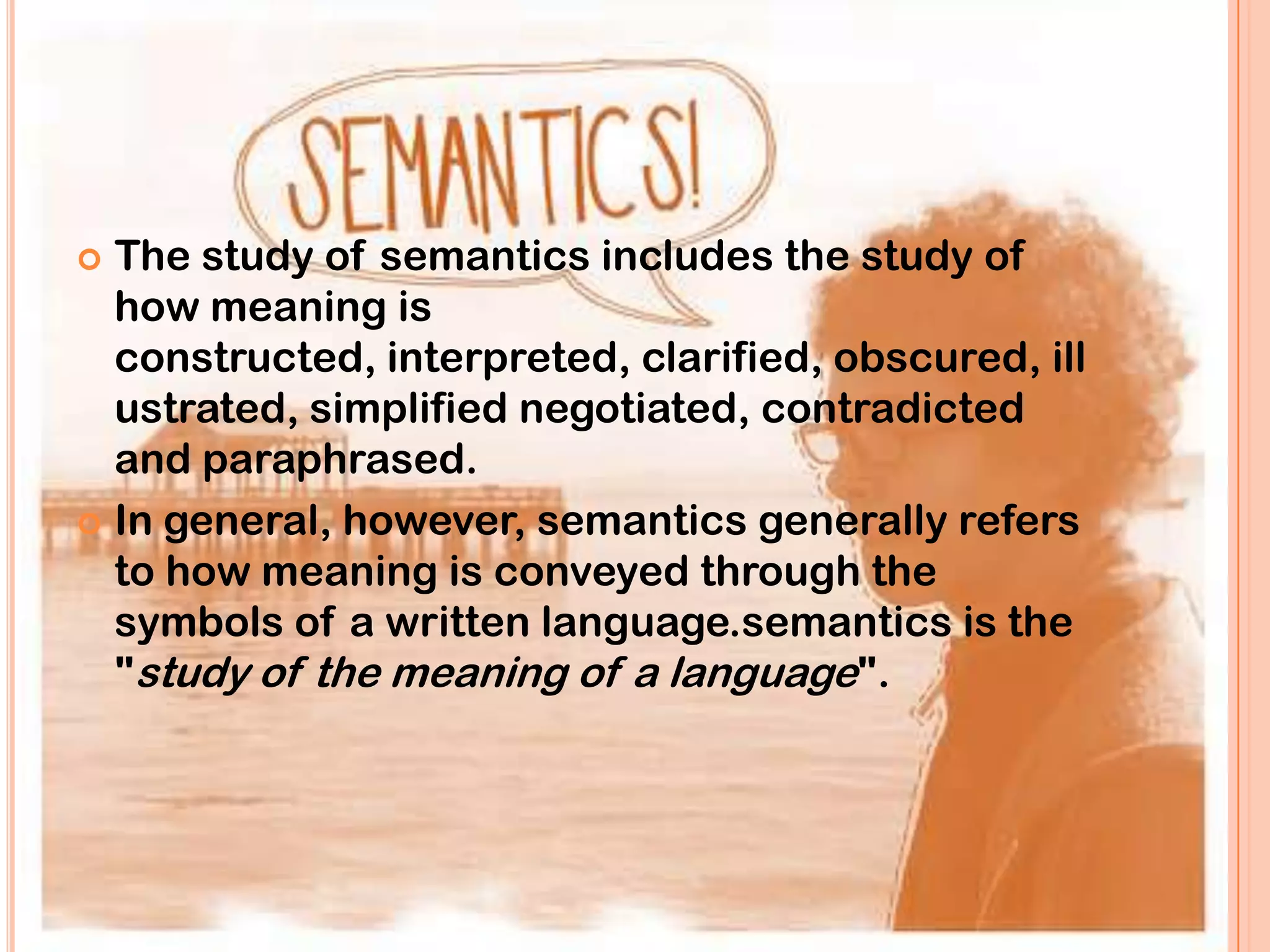  The study of semantics includes the study of
  how meaning is
  constructed, interpreted, clarified, obscured, ill
  ustrated, simplified negotiated, contradicted
  and paraphrased.
 In general, however, semantics generally refers
  to how meaning is conveyed through the
  symbols of a written language.semantics is the
  "study of the meaning of a language".
 