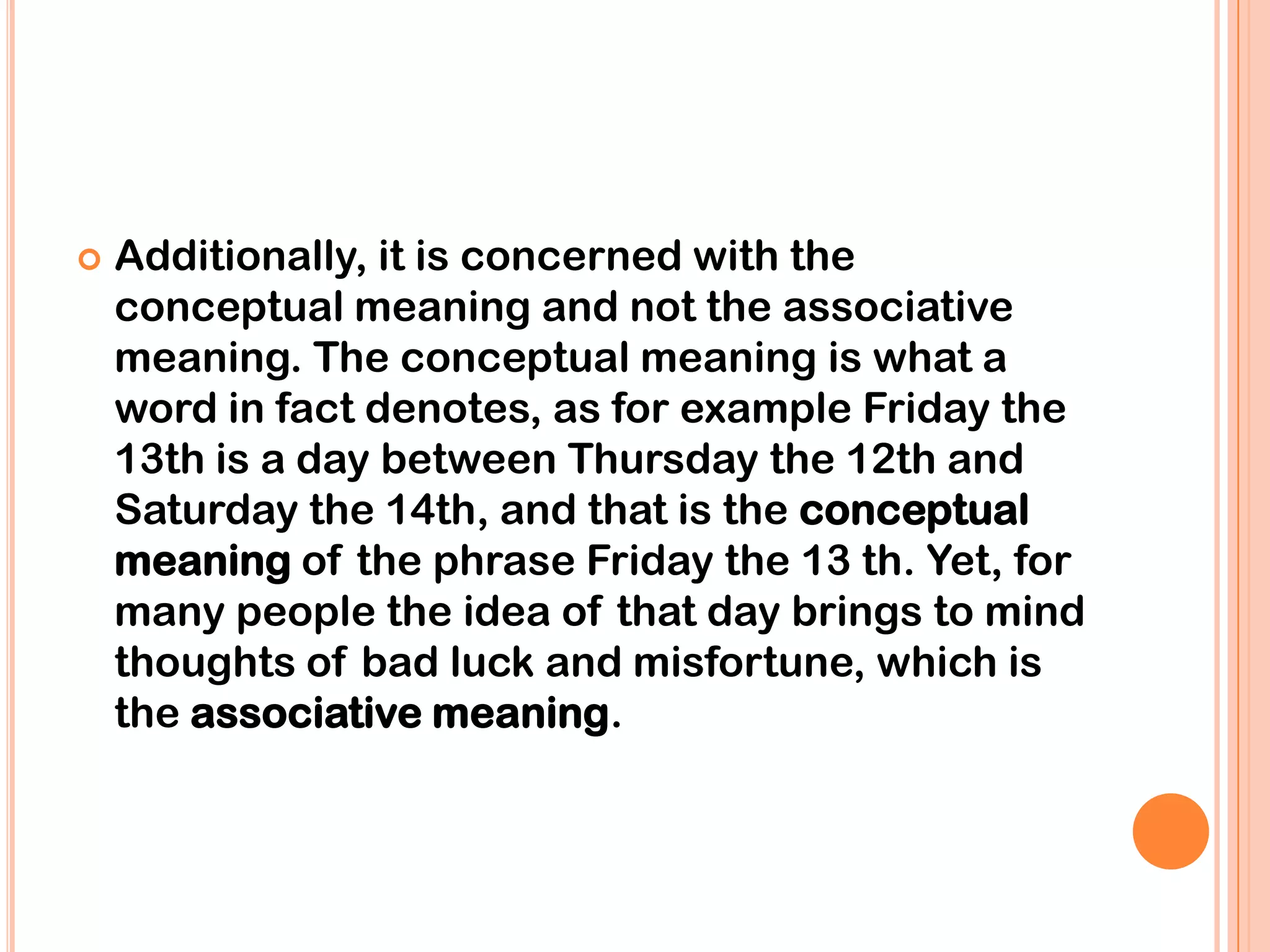    Additionally, it is concerned with the
    conceptual meaning and not the associative
    meaning. The conceptual meaning is what a
    word in fact denotes, as for example Friday the
    13th is a day between Thursday the 12th and
    Saturday the 14th, and that is the conceptual
    meaning of the phrase Friday the 13 th. Yet, for
    many people the idea of that day brings to mind
    thoughts of bad luck and misfortune, which is
    the associative meaning.
 