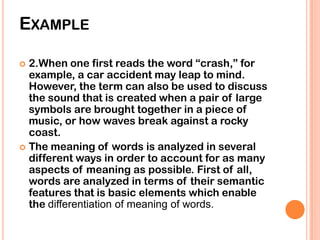 EXAMPLE

 2.When one first reads the word “crash,” for
  example, a car accident may leap to mind.
  However, the term can also be used to discuss
  the sound that is created when a pair of large
  symbols are brought together in a piece of
  music, or how waves break against a rocky
  coast.
 The meaning of words is analyzed in several
  different ways in order to account for as many
  aspects of meaning as possible. First of all,
  words are analyzed in terms of their semantic
  features that is basic elements which enable
  the differentiation of meaning of words.
 