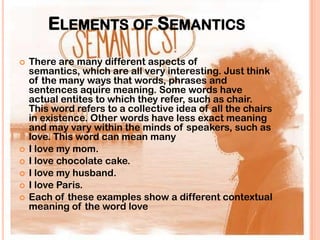 ELEMENTS OF SEMANTICS
   There are many different aspects of
    semantics, which are all very interesting. Just think
    of the many ways that words, phrases and
    sentences aquire meaning. Some words have
    actual entites to which they refer, such as chair.
    This word refers to a collective idea of all the chairs
    in existence. Other words have less exact meaning
    and may vary within the minds of speakers, such as
    love. This word can mean many
   I love my mom.
   I love chocolate cake.
   I love my husband.
   I love Paris.
   Each of these examples show a different contextual
    meaning of the word love
 