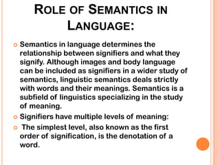 ROLE OF SEMANTICS IN
          LANGUAGE:
 Semantics in language determines the
  relationship between signifiers and what they
  signify. Although images and body language
  can be included as signifiers in a wider study of
  semantics, linguistic semantics deals strictly
  with words and their meanings. Semantics is a
  subfield of linguistics specializing in the study
  of meaning.
 Signifiers have multiple levels of meaning:

 The simplest level, also known as the first
  order of signification, is the denotation of a
  word.
 