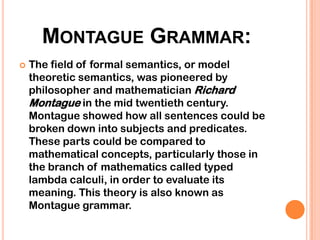 MONTAGUE GRAMMAR:
   The field of formal semantics, or model
    theoretic semantics, was pioneered by
    philosopher and mathematician Richard
    Montague in the mid twentieth century.
    Montague showed how all sentences could be
    broken down into subjects and predicates.
    These parts could be compared to
    mathematical concepts, particularly those in
    the branch of mathematics called typed
    lambda calculi, in order to evaluate its
    meaning. This theory is also known as
    Montague grammar.
 