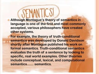  Although Montague‟s theory of semantics in
  language is one of the first and most commonly
  accepted, various philosophers have created
  other systems.
 For example, the theory of truth-conditional
  semantics was developed by Donald Davidson
  shortly after Montague published his work on
  formal semantics. Truth-conditional semantics
  evaluates the truth of a sentence by looking to
  specific, real world examples. Other theories
  include conceptual, lexical, and computational
  semantics…… semantics.
 