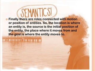    Finally there are roles connected with motion
    or position of entities. So, the location is where
    an entity is, the source is the initial position of
    the entity, the place where it moves from and
    the goal is where the entity moves to.
 