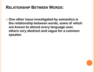 RELATIONSHIP BETWEEN WORDS:

   One other issue investigated by semantics is
    the relationship between words, some of which
    are known to almost every language user,
    others very abstract and vague for a common
    speaker.
 