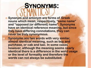 SYNONYMS:
 Synonym and antonym are forms of Greek
  nouns which mean, respectively, “same name”
  and “opposed (or different) name”. Synonyms
  have an identical reference meaning, but since
  they have differing connotations, they can
  never be truly synonymous.
 Synonyms are two words with very similar,
  almost identical meaning, such as buy and
  purchase, or cab and taxi. In some cases
  however, although the meaning seems nearly
  identical there is a difference in the word usage
  or the level of formality and therefore the
  words can not always be substituted.
 