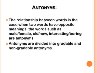 ANTONYMS:

 The relationship between words is the
  case when two words have opposite
  meanings, the words such as
  male/female, old/new, interesting/boring
  are antonyms.
 Antonyms are divided into gradable and
  non-gradable antonyms.
 
