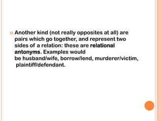   Another kind (not really opposites at all) are
    pairs which go together, and represent two
    sides of a relation: these are relational
    antonyms. Examples would
    be husband/wife, borrow/lend, murderer/victim,
    plaintiff/defendant.
 