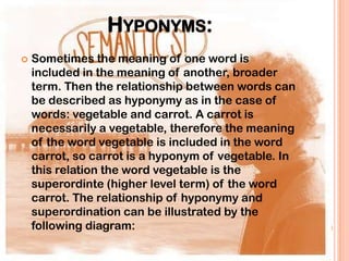 HYPONYMS:
   Sometimes the meaning of one word is
    included in the meaning of another, broader
    term. Then the relationship between words can
    be described as hyponymy as in the case of
    words: vegetable and carrot. A carrot is
    necessarily a vegetable, therefore the meaning
    of the word vegetable is included in the word
    carrot, so carrot is a hyponym of vegetable. In
    this relation the word vegetable is the
    superordinte (higher level term) of the word
    carrot. The relationship of hyponymy and
    superordination can be illustrated by the
    following diagram:
 