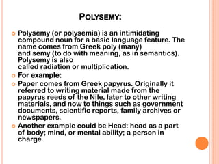 POLYSEMY:
   Polysemy (or polysemia) is an intimidating
    compound noun for a basic language feature. The
    name comes from Greek poly (many)
    and semy (to do with meaning, as in semantics).
    Polysemy is also
    called radiation or multiplication.
   For example:
   Paper comes from Greek papyrus. Originally it
    referred to writing material made from the
    papyrus reeds of the Nile, later to other writing
    materials, and now to things such as government
    documents, scientific reports, family archives or
    newspapers.
   Another example could be Head: head as a part
    of body; mind, or mental ability; a person in
    charge.
 