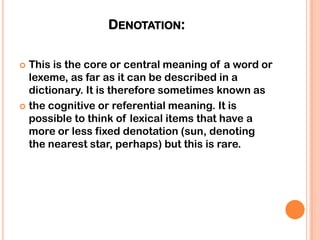 DENOTATION:

 This is the core or central meaning of a word or
  lexeme, as far as it can be described in a
  dictionary. It is therefore sometimes known as
 the cognitive or referential meaning. It is
  possible to think of lexical items that have a
  more or less fixed denotation (sun, denoting
  the nearest star, perhaps) but this is rare.
 