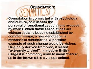 CONNOTATION:

 Connotation     is connected with psychology
    and culture, as it means the
    personal or emotional associations aroused
    by words. When these associations are
    widespread and become established by
    common usage, a new denotation is
    recorded in dictionaries. A possible
    example of such change would be vicious.
    Originally derived from vice, it meant
    “extremely wicked”. In modern British
    usage it is commonly used to mean “fierce”,
    as in the brown rat is a vicious animal.

 