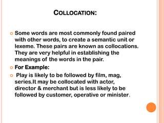 COLLOCATION:

 Some words are most commonly found paired
  with other words, to create a semantic unit or
  lexeme. These pairs are known as collocations.
  They are very helpful in establishing the
  meanings of the words in the pair.
 For Example:

 Play is likely to be followed by film, mag,
  series.It may be collocated with actor,
  director & merchant but is less likely to be
  followed by customer, operative or minister.
 