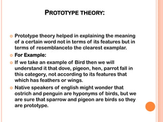 PROTOTYPE THEORY:


   Prototype theory helped in explaining the meaning
    of a certain word not in terms of its features but in
    terms of resemblanceto the clearest examplar.
   For Example:
   If we take an example of Bird then we will
    understand it that dove, pigeon, hen, parrot fall in
    this category, not according to its features that
    which has feathers or wings.
   Native speakers of english might wonder that
    ostrich and penguin are hyponyms of birds, but we
    are sure that sparrow and pigeon are birds so they
    are prototype.
 
