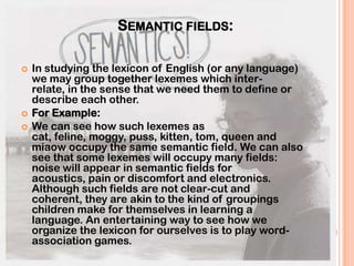 SEMANTIC FIELDS:

   In studying the lexicon of English (or any language)
    we may group together lexemes which inter-
    relate, in the sense that we need them to define or
    describe each other.
   For Example:
   We can see how such lexemes as
    cat, feline, moggy, puss, kitten, tom, queen and
    miaow occupy the same semantic field. We can also
    see that some lexemes will occupy many fields:
    noise will appear in semantic fields for
    acoustics, pain or discomfort and electronics.
    Although such fields are not clear-cut and
    coherent, they are akin to the kind of groupings
    children make for themselves in learning a
    language. An entertaining way to see how we
    organize the lexicon for ourselves is to play word-
    association games.
 