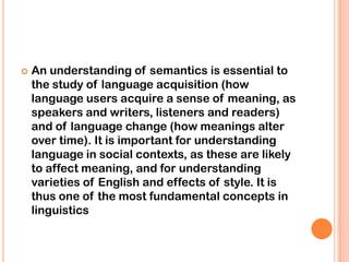    An understanding of semantics is essential to
    the study of language acquisition (how
    language users acquire a sense of meaning, as
    speakers and writers, listeners and readers)
    and of language change (how meanings alter
    over time). It is important for understanding
    language in social contexts, as these are likely
    to affect meaning, and for understanding
    varieties of English and effects of style. It is
    thus one of the most fundamental concepts in
    linguistics
 