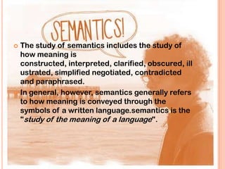  The study of semantics includes the study of
  how meaning is
  constructed, interpreted, clarified, obscured, ill
  ustrated, simplified negotiated, contradicted
  and paraphrased.
 In general, however, semantics generally refers
  to how meaning is conveyed through the
  symbols of a written language.semantics is the
  "study of the meaning of a language".
 