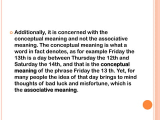    Additionally, it is concerned with the
    conceptual meaning and not the associative
    meaning. The conceptual meaning is what a
    word in fact denotes, as for example Friday the
    13th is a day between Thursday the 12th and
    Saturday the 14th, and that is the conceptual
    meaning of the phrase Friday the 13 th. Yet, for
    many people the idea of that day brings to mind
    thoughts of bad luck and misfortune, which is
    the associative meaning.
 