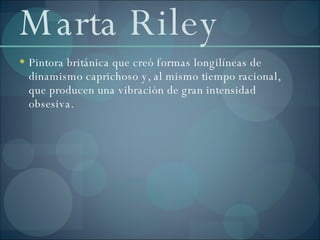 Marta Riley Pintora británica que creó formas longilíneas de dinamismo caprichoso y, al mismo tiempo racional, que producen una vibración de gran intensidad obsesiva. 