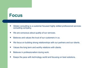 Focus Glisten consulting is a customer focused highly skilled professional services consulting company. We are conscious about quality of our services. Believes and values the trust of our customers in us. We focus on building strong relationships with our partners and our clients. Values the long term and worthy relations with clients. Believes in professionalism during work. Keeps the pace with technology world and focusing on best solutions. 