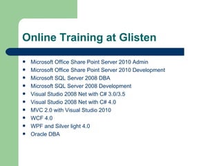 Online Training at Glisten Microsoft Office Share Point Server 2010 Admin Microsoft Office Share Point Server 2010 Development Microsoft SQL Server 2008 DBA Microsoft SQL Server 2008 Development Visual Studio 2008 Net with C# 3.0/3.5 Visual Studio 2008 Net with C# 4.0 MVC 2.0 with Visual Studio 2010 WCF 4.0 WPF and Silver light 4.0 Oracle DBA 