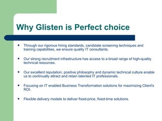 Why Glisten is Perfect choice Through our rigorous hiring standards, candidate screening techniques and training capabilities, we ensure quality IT consultants. Our strong recruitment infrastructure has access to a broad range of high-quality technical resources. Our excellent reputation, positive philosophy and dynamic technical culture enable us to continually attract and retain talented IT professionals. Focusing on IT enabled Business Transformation solutions for maximizing Client's ROI. Flexible delivery models to deliver fixed-price, fixed-time solutions.  