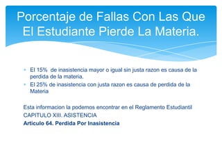 Porcentaje de Fallas Con Las Que
 El Estudiante Pierde La Materia.

   El 15% de inasistencia mayor o igual sin justa razon es causa de la
   perdida de la materia.
   El 25% de inasistencia con justa razon es causa de perdida de la
   Materia

 Esta informacion la podemos encontrar en el Reglamento Estudiantil
 CAPITULO XIII. ASISTENCIA
 Articulo 64. Perdida Por Inasistencia
 