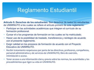Reglamento Estudiantil
Articulo 9. Derechos de los estudiantes. Son derechos de todos los estudiantes
de UNIMINUTO a los cuales se refiere el artículo primero de este reglamento:
  Participar en las actividades académicas que integren el currículo de su
  formación profesional.
  Cursar el o los programas de formación en los cuales se ha matriculado.
  Hacer uso de la posibilidad de traslado, transferencia y reintegro de acuerdo
  con el presente reglamento.
  Exigir calidad en los procesos de formación de acuerdo con el Proyecto
  Educativo de UNIMINUTO.
  Recibir tratamiento respetuoso por parte de las directivas, profesores, compañeros,
  personal administrativo y de servicios de UNIMINUTO, libre de coerción,
  intimidación o acoso.
  Tener acceso a una información clara y previa sobre las normas, las autoridades y los
  procedimientos que rigen su vida en UNIMINUTO.
 